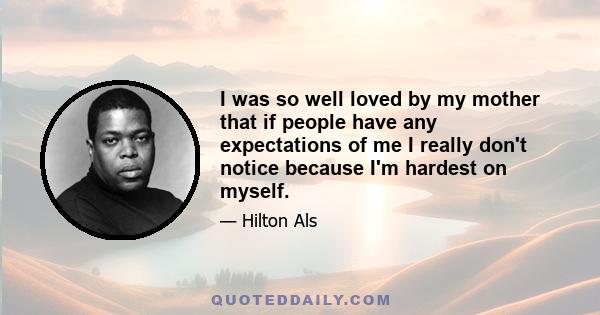 I was so well loved by my mother that if people have any expectations of me I really don't notice because I'm hardest on myself.