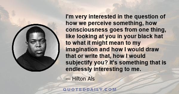 I'm very interested in the question of how we perceive something, how consciousness goes from one thing, like looking at you in your black hat to what it might mean to my imagination and how I would draw that or write