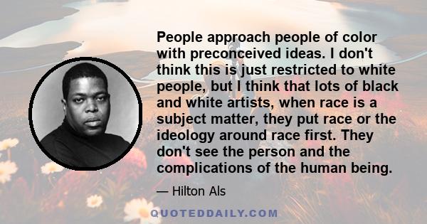 People approach people of color with preconceived ideas. I don't think this is just restricted to white people, but I think that lots of black and white artists, when race is a subject matter, they put race or the