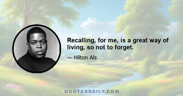 Recalling, for me, is a great way of living, so not to forget.