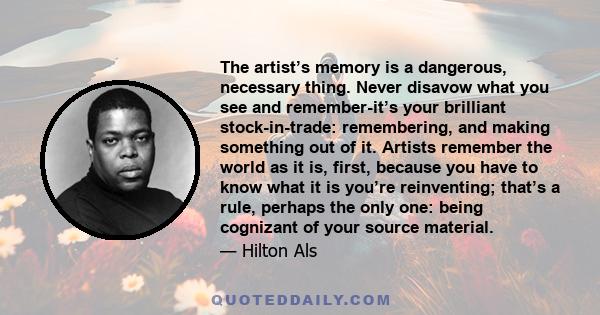 The artist’s memory is a dangerous, necessary thing. Never disavow what you see and remember-it’s your brilliant stock-in-trade: remembering, and making something out of it. Artists remember the world as it is, first,