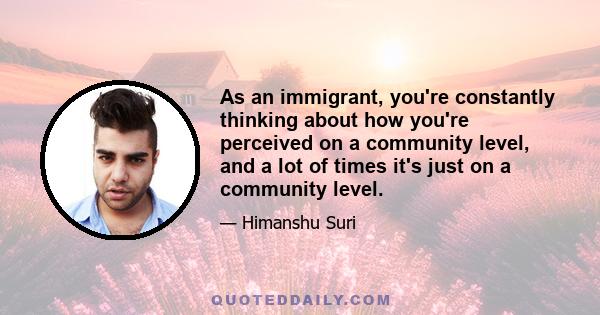 As an immigrant, you're constantly thinking about how you're perceived on a community level, and a lot of times it's just on a community level.