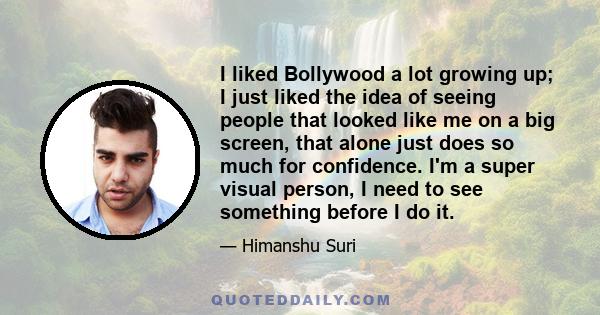 I liked Bollywood a lot growing up; I just liked the idea of seeing people that looked like me on a big screen, that alone just does so much for confidence. I'm a super visual person, I need to see something before I do 