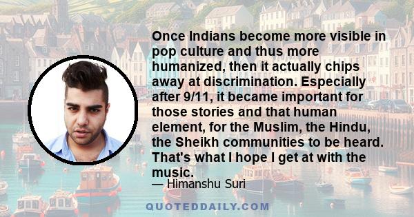 Once Indians become more visible in pop culture and thus more humanized, then it actually chips away at discrimination. Especially after 9/11, it became important for those stories and that human element, for the