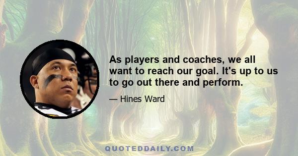 As players and coaches, we all want to reach our goal. It's up to us to go out there and perform.