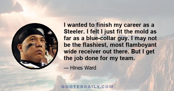 I wanted to finish my career as a Steeler. I felt I just fit the mold as far as a blue-collar guy. I may not be the flashiest, most flamboyant wide receiver out there. But I get the job done for my team.