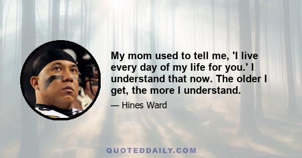 My mom used to tell me, 'I live every day of my life for you.' I understand that now. The older I get, the more I understand.