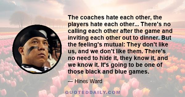 The coaches hate each other, the players hate each other... There's no calling each other after the game and inviting each other out to dinner. But the feeling's mutual: They don't like us, and we don't like them.