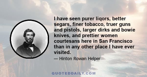 I have seen purer liqors, better segars, finer tobacco, truer guns and pistols, larger dirks and bowie knives, and prettier women courtesans here in San Francisco than in any other place I have ever visited.