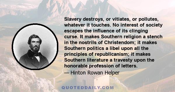 Slavery destroys, or vitiates, or pollutes, whatever it touches. No interest of society escapes the influence of its clinging curse. It makes Southern religion a stench in the nostrils of Christendom; it makes Southern