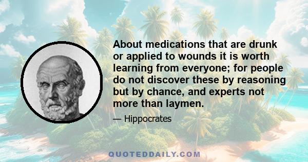 About medications that are drunk or applied to wounds it is worth learning from everyone; for people do not discover these by reasoning but by chance, and experts not more than laymen.