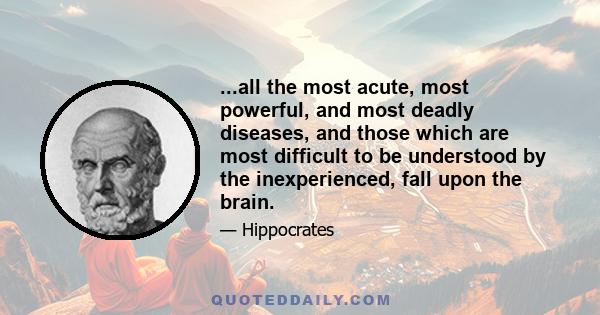 ...all the most acute, most powerful, and most deadly diseases, and those which are most difficult to be understood by the inexperienced, fall upon the brain.