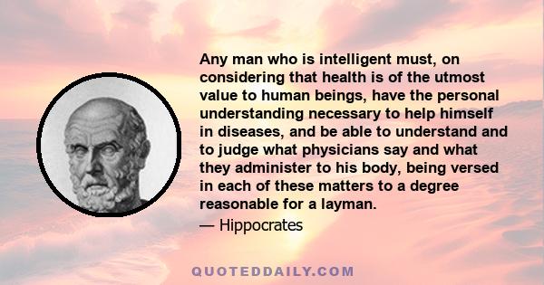 Any man who is intelligent must, on considering that health is of the utmost value to human beings, have the personal understanding necessary to help himself in diseases, and be able to understand and to judge what