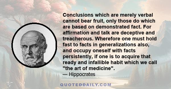 Conclusions which are merely verbal cannot bear fruit, only those do which are based on demonstrated fact. For affirmation and talk are deceptive and treacherous. Wherefore one must hold fast to facts in generalizations 