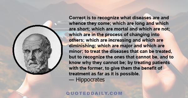 Correct is to recognize what diseases are and whence they come; which are long and which are short; which are mortal and which are not; which are in the process of changing into others; which are increasing and which