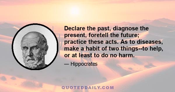 Declare the past, diagnose the present, foretell the future; practice these acts. As to diseases, make a habit of two things--to help, or at least to do no harm.