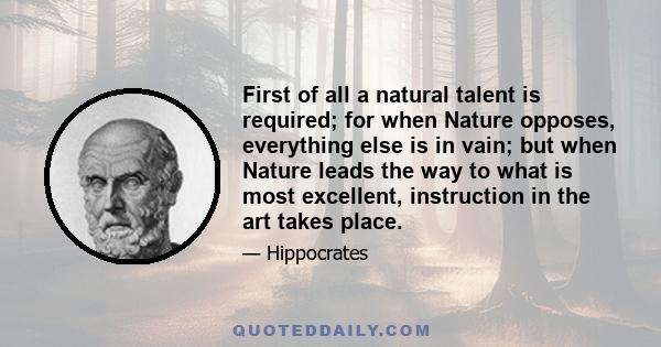 First of all a natural talent is required; for when Nature opposes, everything else is in vain; but when Nature leads the way to what is most excellent, instruction in the art takes place.