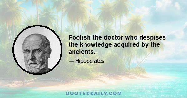 Foolish the doctor who despises the knowledge acquired by the ancients.