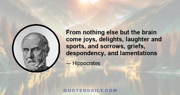 From nothing else but the brain come joys, delights, laughter and sports, and sorrows, griefs, despondency, and lamentations