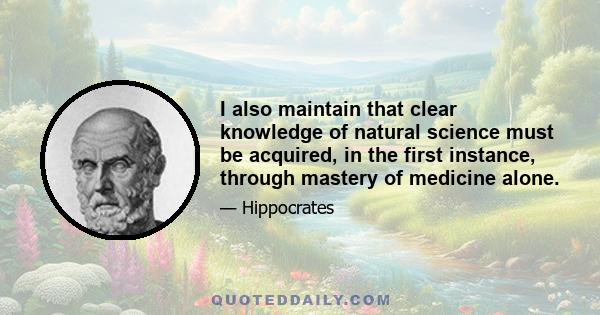 I also maintain that clear knowledge of natural science must be acquired, in the first instance, through mastery of medicine alone.