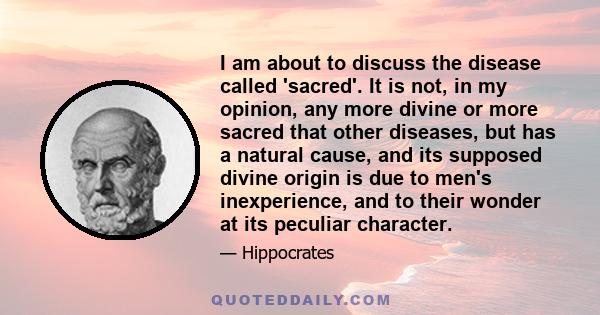 I am about to discuss the disease called 'sacred'. It is not, in my opinion, any more divine or more sacred that other diseases, but has a natural cause, and its supposed divine origin is due to men's inexperience, and