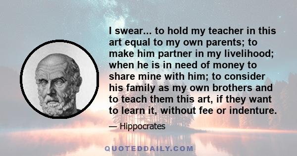 I swear... to hold my teacher in this art equal to my own parents; to make him partner in my livelihood; when he is in need of money to share mine with him; to consider his family as my own brothers and to teach them