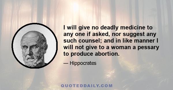 I will give no deadly medicine to any one if asked, nor suggest any such counsel; and in like manner I will not give to a woman a pessary to produce abortion.