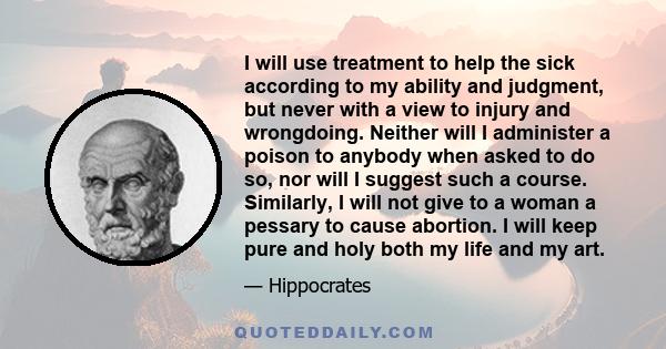 I will use treatment to help the sick according to my ability and judgment, but never with a view to injury and wrongdoing. Neither will I administer a poison to anybody when asked to do so, nor will I suggest such a