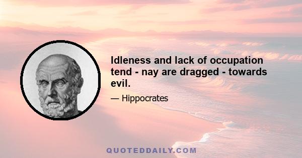 Idleness and lack of occupation tend - nay are dragged - towards evil.