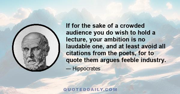 If for the sake of a crowded audience you do wish to hold a lecture, your ambition is no laudable one, and at least avoid all citations from the poets, for to quote them argues feeble industry.