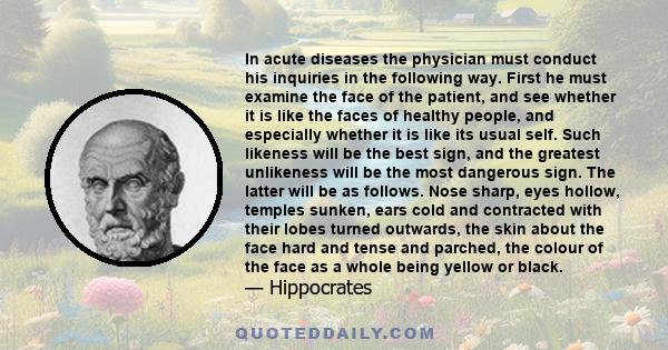 In acute diseases the physician must conduct his inquiries in the following way. First he must examine the face of the patient, and see whether it is like the faces of healthy people, and especially whether it is like