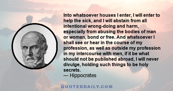 Into whatsoever houses I enter, I will enter to help the sick, and I will abstain from all intentional wrong-doing and harm, especially from abusing the bodies of man or woman, bond or free. And whatsoever I shall see