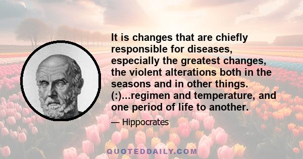 It is changes that are chiefly responsible for diseases, especially the greatest changes, the violent alterations both in the seasons and in other things. (:)...regimen and temperature, and one period of life to another.