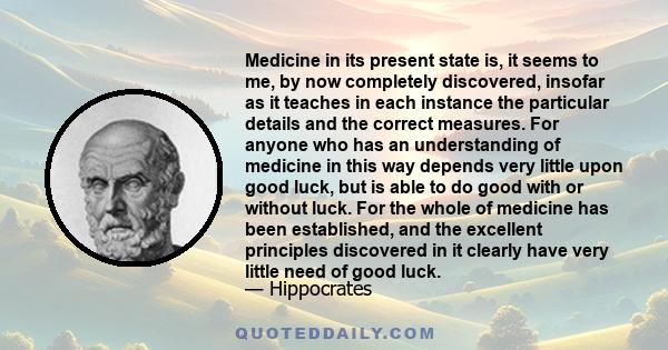 Medicine in its present state is, it seems to me, by now completely discovered, insofar as it teaches in each instance the particular details and the correct measures. For anyone who has an understanding of medicine in