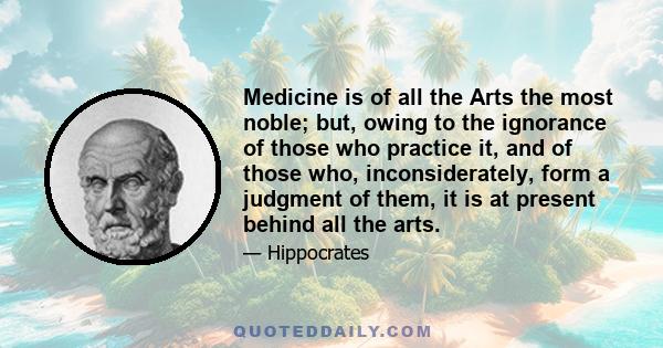 Medicine is of all the Arts the most noble; but, owing to the ignorance of those who practice it, and of those who, inconsiderately, form a judgment of them, it is at present behind all the arts.