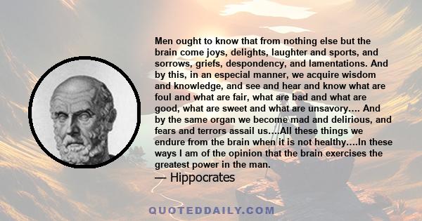 Men ought to know that from nothing else but the brain come joys, delights, laughter and sports, and sorrows, griefs, despondency, and lamentations. And by this, in an especial manner, we acquire wisdom and knowledge,