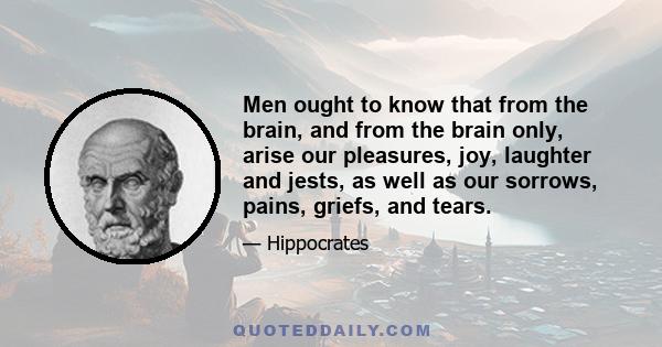 Men ought to know that from the brain, and from the brain only, arise our pleasures, joy, laughter and jests, as well as our sorrows, pains, griefs, and tears.