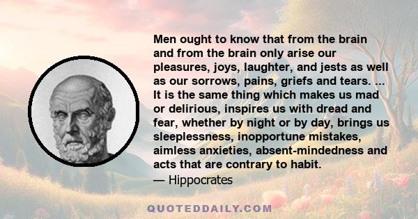 Men ought to know that from the brain and from the brain only arise our pleasures, joys, laughter, and jests as well as our sorrows, pains, griefs and tears. ... It is the same thing which makes us mad or delirious,