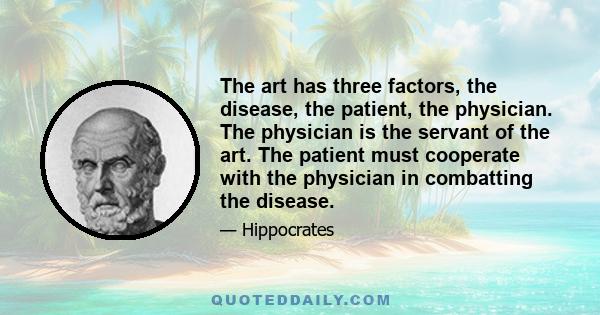 The art has three factors, the disease, the patient, the physician. The physician is the servant of the art. The patient must cooperate with the physician in combatting the disease.