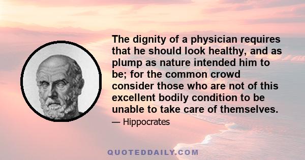 The dignity of a physician requires that he should look healthy, and as plump as nature intended him to be; for the common crowd consider those who are not of this excellent bodily condition to be unable to take care of 