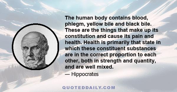 The human body contains blood, phlegm, yellow bile and black bile. These are the things that make up its constitution and cause its pain and health. Health is primarily that state in which these constituent substances