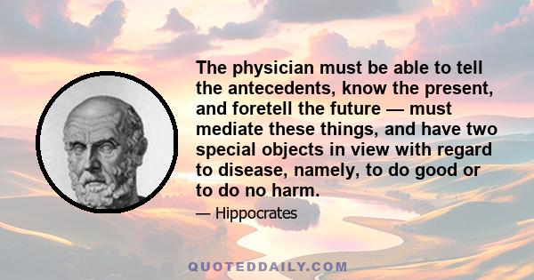 The physician must be able to tell the antecedents, know the present, and foretell the future — must mediate these things, and have two special objects in view with regard to disease, namely, to do good or to do no harm.