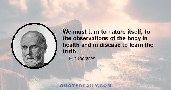 We must turn to nature itself, to the observations of the body in health and in disease to learn the truth.