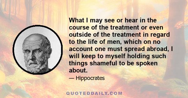 What I may see or hear in the course of the treatment or even outside of the treatment in regard to the life of men, which on no account one must spread abroad, I will keep to myself holding such things shameful to be