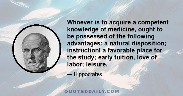 Whoever is to acquire a competent knowledge of medicine, ought to be possessed of the following advantages: a natural disposition; instructionl a favorable place for the study; early tuition, love of labor; leisure.