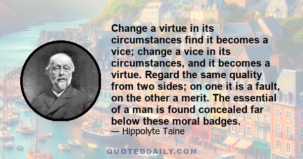 Change a virtue in its circumstances find it becomes a vice; change a vice in its circumstances, and it becomes a virtue. Regard the same quality from two sides; on one it is a fault, on the other a merit. The essential 