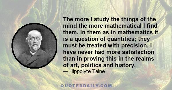 The more I study the things of the mind the more mathematical I find them. In them as in mathematics it is a question of quantities; they must be treated with precision. I have never had more satisfaction than in