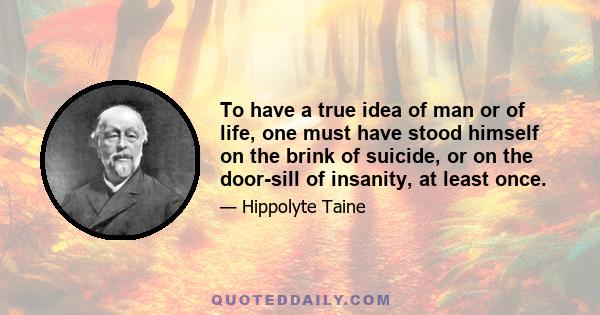 To have a true idea of man or of life, one must have stood himself on the brink of suicide, or on the door-sill of insanity, at least once.