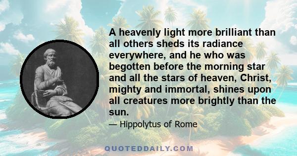 A heavenly light more brilliant than all others sheds its radiance everywhere, and he who was begotten before the morning star and all the stars of heaven, Christ, mighty and immortal, shines upon all creatures more