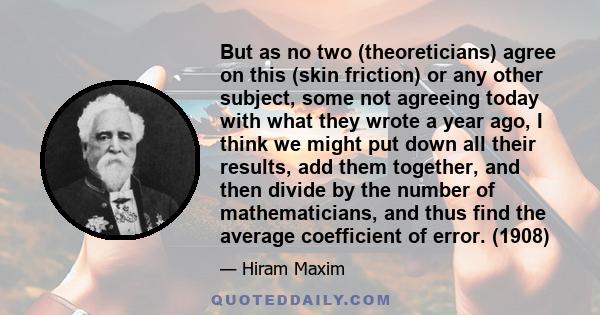 But as no two (theoreticians) agree on this (skin friction) or any other subject, some not agreeing today with what they wrote a year ago, I think we might put down all their results, add them together, and then divide